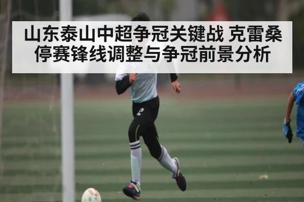 山东泰山中超争冠关键战 克雷桑停赛锋线调整与争冠前景分析